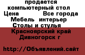 продается компьютерный стол › Цена ­ 1 000 - Все города Мебель, интерьер » Столы и стулья   . Красноярский край,Дивногорск г.
